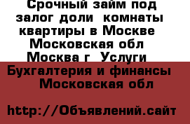 Срочный займ под залог доли, комнаты, квартиры в Москве - Московская обл., Москва г. Услуги » Бухгалтерия и финансы   . Московская обл.